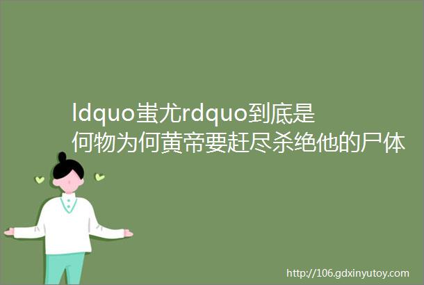 ldquo蚩尤rdquo到底是何物为何黄帝要赶尽杀绝他的尸体埋在了几个地方