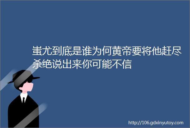 蚩尤到底是谁为何黄帝要将他赶尽杀绝说出来你可能不信